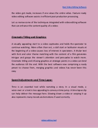 Best Video Editing Software
the video got made, increases if one views the entire video. Feature ready
video editing software assists in efficient post-production processing.
Let us review some of the techniques integrated with video editing software
that can enhance the content quality of a video:
Cinematic Titling and Graphics:
A visually appealing start to a video captivates and holds the spectator to
continue watching. More often than not, a dull start or lackluster visuals at
the beginning of a video causes loss of interest in spectators. A titular text
with font and color theme matching with the content of a film generates
intrigue and grasps the viewer's attention and persuades to watch more.
Cinematic titling and infusing graphics at strategic points in a video can bind
the audience till the end. With the best software now comprising a ready
preset to choose from, merging graphics and videos has never been this
easy.
Speed Adjustments and Time-Lapse:
Time is an essential tool while narrating a story. In a visual mode, a
voice-over or a text is less appealing to convey a time-jump. A time-lapse clip
can help deliver the message here. Slowing down a video or seeping it up
also represents many moods and emotions if used correctly.
video editing tool
 