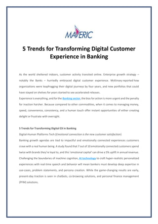 5 Trends for Transforming Digital Customer
Experience in Banking
As the world sheltered indoors, customer activity transited online. Enterprise growth strategy –
notably the Banks – hurriedly embraced digital customer experience. McKinsey reported how
organizations were leapfrogging their digital journeys by four years, and new portfolios that could
have stayed on shelves for years started to see accelerated releases.
Experience is everything, and for the Banking sector, the bias for action is more urgent and the penalty
for inaction harsher. Because compared to other commodities, when it comes to managing money,
speed, convenience, consistency, and a human touch offer instant opportunities of either creating
delight or frustrate with oversight.
5 Trends for Transforming Digital CX in Banking
Digital-Human Platforms Tech (Emotional connection is the new customer satisfaction)
Banking growth agendas are tied to impactful and emotionally connected experiences customers
crave with a real human being. A study found that 7 out of 10 emotionally connected customers spend
twice with brands they’re loyal to, and this ’emotional capital’ can drive a 5% uplift in annual revenue.
Challenging the boundaries of machine cognition, AI technology to craft hyper-realistic personalized
experiences with real-time speech and behavior will mean bankers must develop deep expertise in
use-cases, problem statements, and persona creation. While the game-changing results are early,
present-day traction is seen in chatbots, co-browsing solutions, and personal finance management
(PFM) solutions.
 