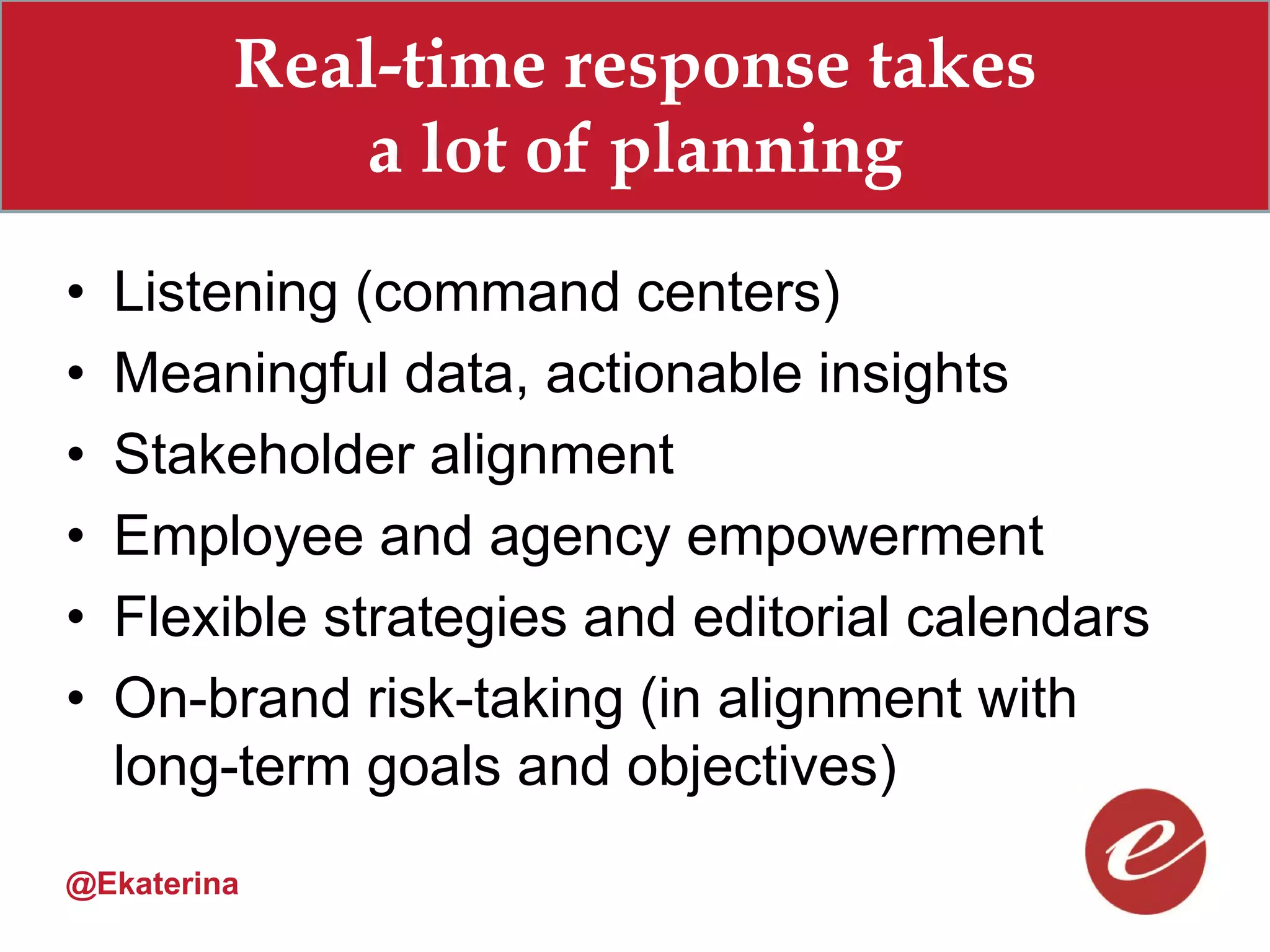 Real-time response takes
             a lot of planning
•   Listening (command centers)
•   Meaningful data, actionable insights
•   Stakeholder alignment
•   Employee and agency empowerment
•   Flexible strategies and editorial calendars
•   On-brand risk-taking (in alignment with
    long-term goals and objectives)
@Ekaterina
 