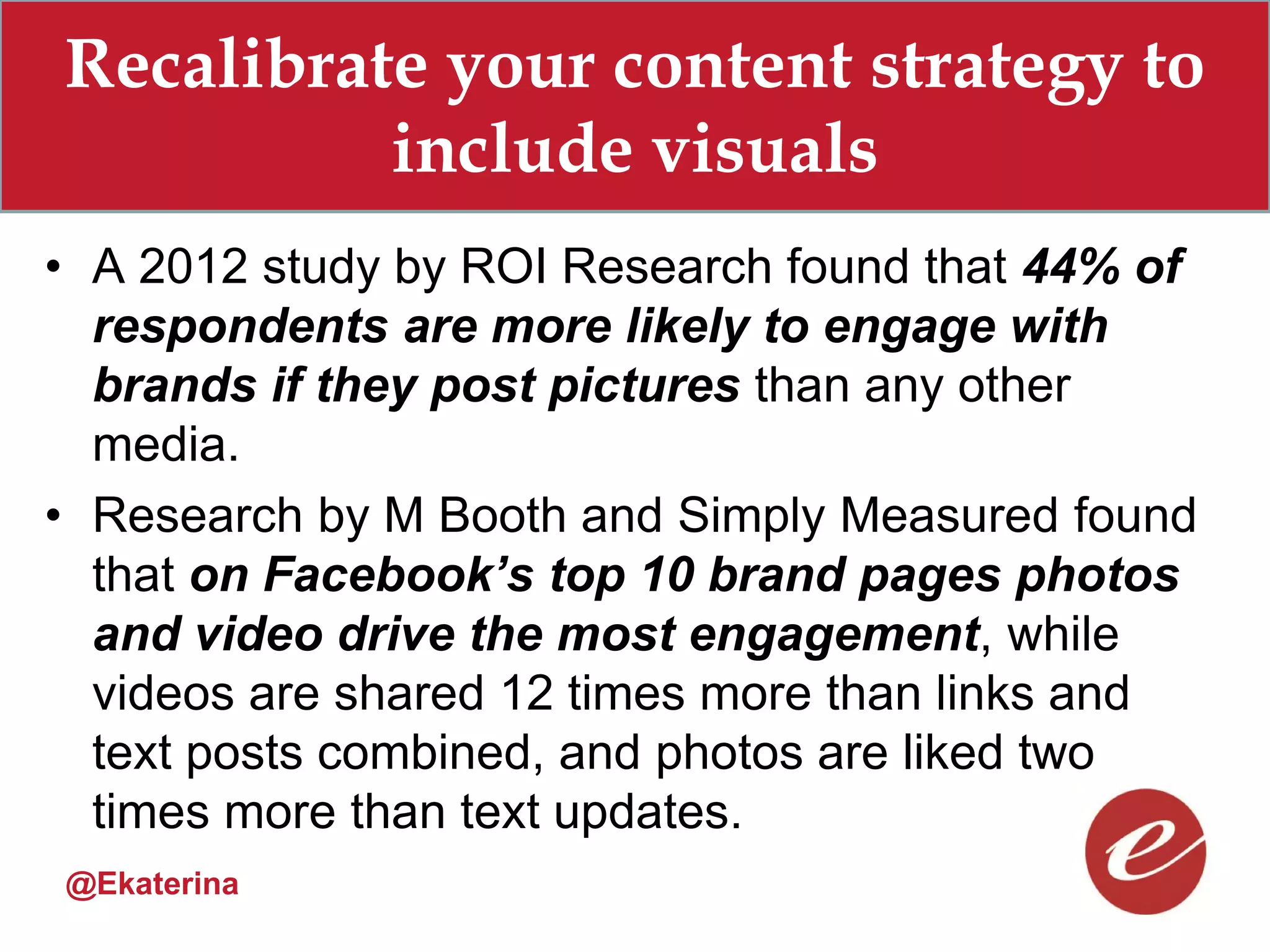 Recalibrate your content strategy to
          include visuals
• A 2012 study by ROI Research found that 44% of
  respondents are more likely to engage with
  brands if they post pictures than any other
  media.
• Research by M Booth and Simply Measured found
  that on Facebook’s top 10 brand pages photos
  and video drive the most engagement, while
  videos are shared 12 times more than links and
  text posts combined, and photos are liked two
  times more than text updates.
@Ekaterina
 