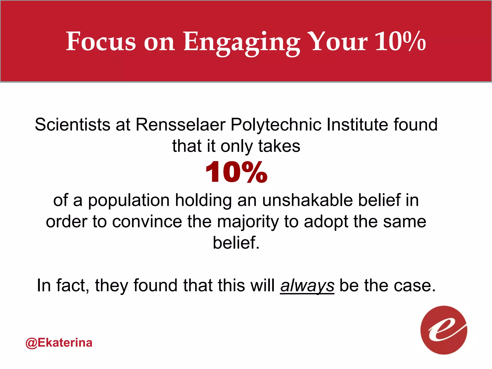 Focus on Engaging Your 10%

 Scientists at Rensselaer Polytechnic Institute found
                  that it only takes
                       10%
    of a population holding an unshakable belief in
   order to convince the majority to adopt the same
                         belief.

 In fact, they found that this will always be the case.


@Ekaterina
 