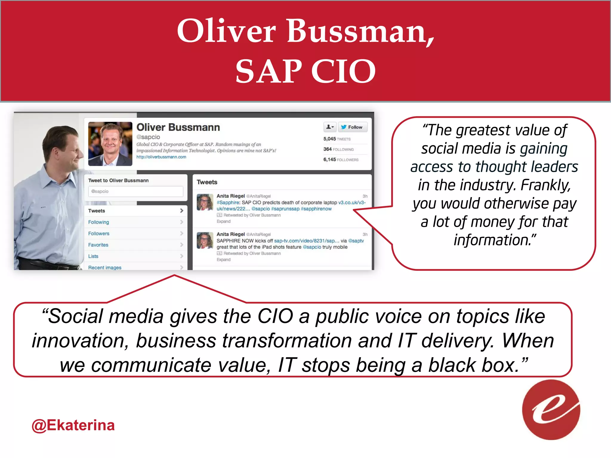Oliver Bussman,
                   SAP CIO
                                           “The greatest value of
                                           social media is gaining
                                         access to thought leaders
                                          in the industry. Frankly,
                                         you would otherwise pay
                                           a lot of money for that
                                                 information.”




 “Social media gives the CIO a public voice on topics like
innovation, business transformation and IT delivery. When
   we communicate value, IT stops being a black box.”

@Ekaterina
 