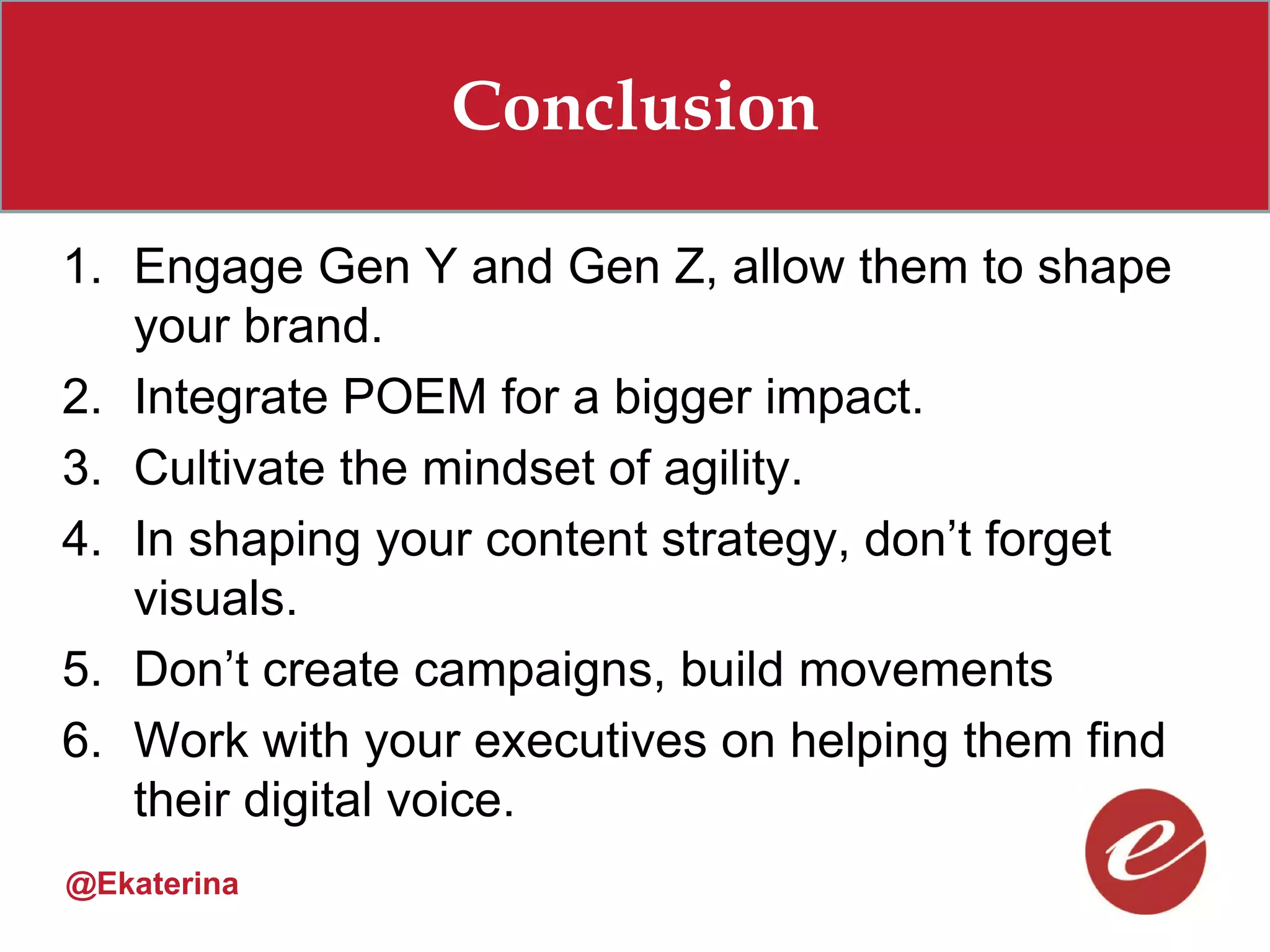Conclusion

1. Engage Gen Y and Gen Z, allow them to shape
   your brand.
2. Integrate POEM for a bigger impact.
3. Cultivate the mindset of agility.
4. In shaping your content strategy, don’t forget
   visuals.
5. Don’t create campaigns, build movements
6. Work with your executives on helping them find
   their digital voice.
@Ekaterina
 