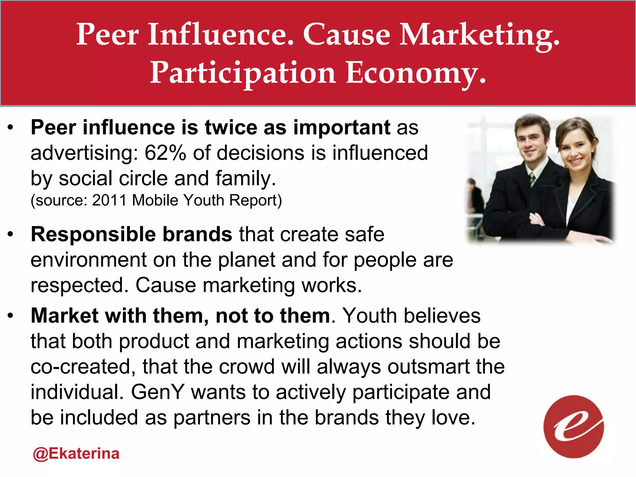 Peer Influence. Cause Marketing.
             Participation Economy.
• Peer influence is twice as important as
  advertising: 62% of decisions is influenced
  by social circle and family.
  (source: 2011 Mobile Youth Report)

• Responsible brands that create safe
  environment on the planet and for people are
  respected. Cause marketing works.
• Market with them, not to them. Youth believes
  that both product and marketing actions should be
  co-created, that the crowd will always outsmart the
  individual. GenY wants to actively participate and
  be included as partners in the brands they love.
  @Ekaterina
 