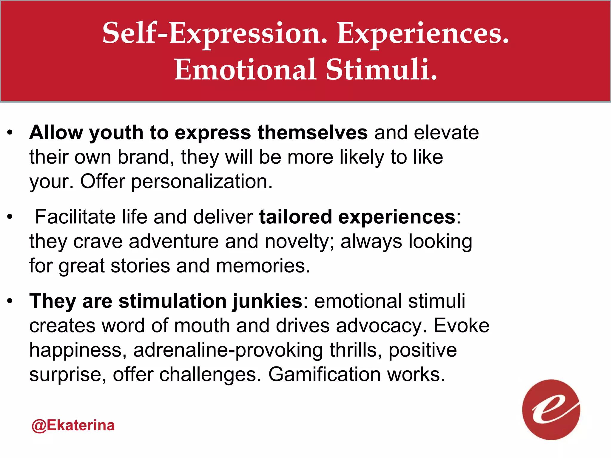 Self-Expression. Experiences.
                 Emotional Stimuli.
• Allow youth to express themselves and elevate
  their own brand, they will be more likely to like
  your. Offer personalization.
•    Facilitate life and deliver tailored experiences:
    they crave adventure and novelty; always looking
    for great stories and memories.
• They are stimulation junkies: emotional stimuli
  creates word of mouth and drives advocacy. Evoke
  happiness, adrenaline-provoking thrills, positive
  surprise, offer challenges. Gamification works.

    @Ekaterina
 