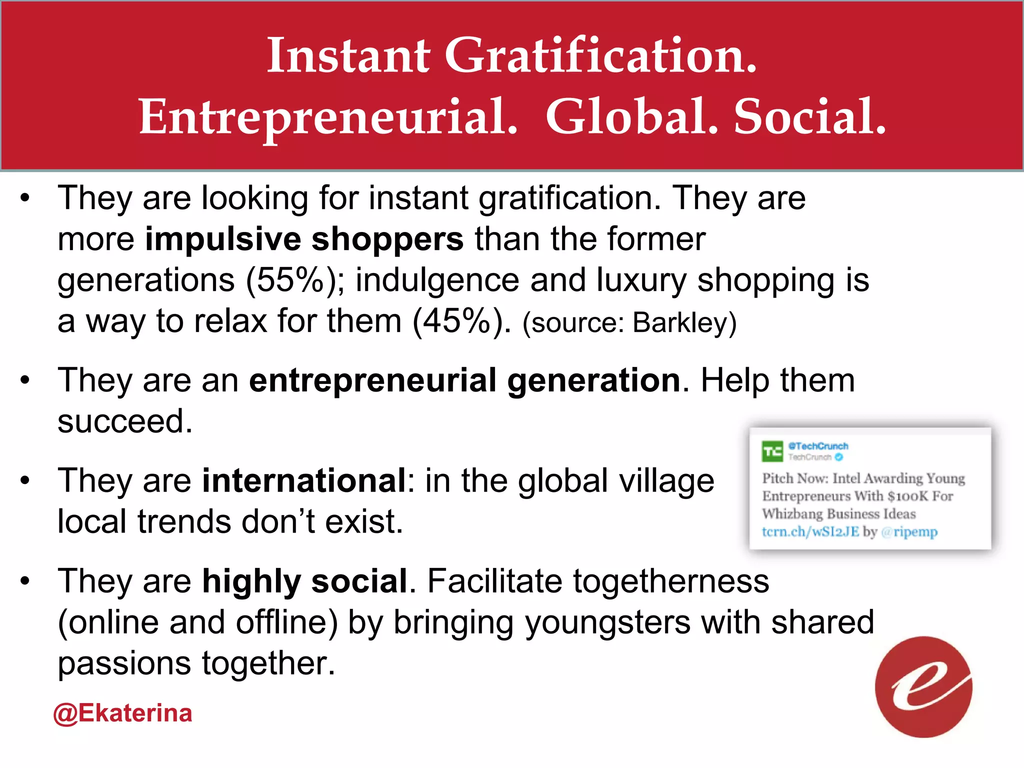 Instant Gratification.
       Entrepreneurial. Global. Social.
• They are looking for instant gratification. They are
  more impulsive shoppers than the former
  generations (55%); indulgence and luxury shopping is
  a way to relax for them (45%). (source: Barkley)
• They are an entrepreneurial generation. Help them
  succeed.
• They are international: in the global village
  local trends don’t exist.
• They are highly social. Facilitate togetherness
  (online and offline) by bringing youngsters with shared
  passions together.
  @Ekaterina
 