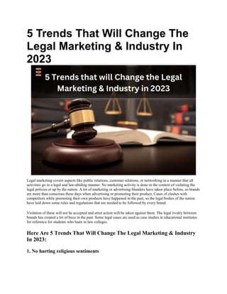 5 Trends That Will Change The
Legal Marketing & Industry In
2023
Legal marketing covers aspects like public relations, customer relations, or networking in a manner that all
activities go in a legal and law-abiding manner. No marketing activity is done in the context of violating the
legal policies et up by the nation. A lot of marketing or advertising blunders have taken place before, so brands
are more than conscious these days when advertising or promoting their product. Cases of clashes with
competitors while promoting their own products have happened in the past, so the legal bodies of the nation
have laid down some rules and regulations that are needed to be followed by every brand.
Violation of these will not be accepted and strict action will be taken against them. The legal rivalry between
brands has created a lot of buzz in the past. Some legal cases are used as case studies in educational institutes
for reference for students who learn in law colleges.
Here Are 5 Trends That Will Change The Legal Marketing & Industry
In 2023:
1. No hurting religious sentiments
 