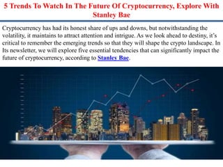 5 Trends To Watch In The Future Of Cryptocurrency, Explore With
Stanley Bae
Cryptocurrency has had its honest share of ups and downs, but notwithstanding the
volatility, it maintains to attract attention and intrigue. As we look ahead to destiny, it’s
critical to remember the emerging trends so that they will shape the crypto landscape. In
Its newsletter, we will explore five essential tendencies that can significantly impact the
future of cryptocurrency, according to Stanley Bae.
 