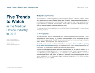 BUSINESS VALUATION &
FINANCIAL ADVISORY SERVICES
Five Trends to Watch
in the Medical Device Industry in 2016
by Sujan Rajbhandary, CFA	 Atticus L. Frank
sujanr@mercercapital.com 	 franka@mercercapital.com
This article original appeared in
Mercer Capital’s Medical Device Industry Newsletter
Demographic shifts underlie the long-term market opportunity for medi-
cal device manufacturers. While efforts to control costs on the part of the
government insurer in the U.S. may limit future pricing growth for incumbent
products, a growing global market provides domestic device manufacturers
with an opportunity to broaden and diversify their geographic revenue base.
Developing new products and procedures is risky and usually more resource
intensive compared to some other growth sectors of the economy. However,
barriers to entry in the form of existing regulations provide a measure of relief
from competition, especially for newly developed products.
www.mercercapital.com
 