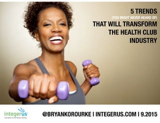 5 TRENDS
(YOU MIGHT NEVER HEARD OF)
THAT WILL TRANSFORM
THE HEALTH CLUB
INDUSTRY
@BRYANKOROURKE | INTEGERUS.COM | 9.2015
 