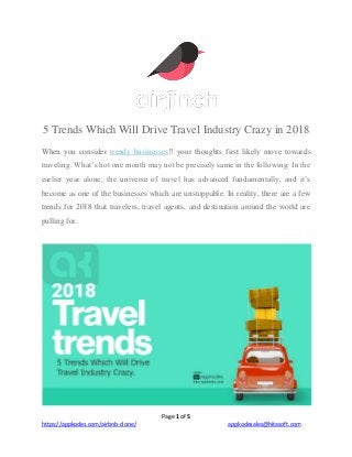 Page 1 of 5
https://appkodes.com/airbnb-clone/ appkodesales@hitasoft.com
5 Trends Which Will Drive Travel Industry Crazy in 2018
When you consider trendy businesses!! your thoughts first likely move towards
traveling. What’s hot one month may not be precisely same in the following. In the
earlier year alone, the universe of travel has advanced fundamentally, and it’s
become as one of the businesses which are unstoppable. In reality, there are a few
trends for 2018 that travelers, travel agents, and destination around the world are
pulling for.
 