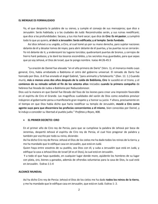 2
EL MENSAJE ES FORMALIZADO
Yo, el que despierta la palabra de su siervo, y cumple el consejo de sus mensajeros; que dice a
Jerusalén: Serás habitada; y a las ciudades de Judá: Reconstruidas serán, y sus ruinas reedificaré;
que dice a las profundidades: Secaos, y tus ríos haré secar; que dice de Ciro: Es mi pastor, y cumplirá
todo lo que yo quiero, al decir a Jerusalén: Serás edificada; y al templo: Serás fundado.
Así dice Jehová a su ungido, a Ciro, al cual tomé yo por su mano derecha, para sujetar naciones
delante de él y desatar lomos de reyes; para abrir delante de él puertas, y las puertas no se cerrarán:
Yo iré delante de ti, y enderezaré los lugares torcidos; quebrantaré puertas de bronce, y cerrojos de
hierro haré pedazos; y te daré los tesoros escondidos, y los secretos muy guardados, para que sepas
que yo soy Jehová, el Dios de Israel, que te pongo nombre. Isaías 44:26-45:3
“La oración de Daniel fue elevada "en el año primero de Darío" (Vers. 1), el monarca medo cuyo
general, Ciro, había arrebatado a Babilonia el cetro del gobierno universal. El reinado de Darío fue
honrado por Dios. A él fue enviado el ángel Gabriel, "para animarlo y fortalecerlo." (Dan. 11: 1.) Cuando
murió, más o menos unos dos años después de la caída de Babilonia, Ciro le sucedió en el trono, y el
comienzo de su reinado señaló el fin de los setenta años iniciados cuando la primera compañía de
hebreos fue llevada de Judea a Babilonia por Nabucodonosor.
Dios usó la manera en que Daniel fue librado del foso de los leones para crear una impresión favorable
en el espíritu de Ciro el Grande. Las magníficas cualidades del varón de Dios como estadista previsor
indujeron al gobernante persa a manifestarle gran respeto y a honrar su juicio. Y ahora, precisamente en
el tiempo en que Dios había dicho que haría reedificar su templo de Jerusalén, movió a Ciro como
agente suyo para que discerniera las profecías concernientes a él mismo, bien conocidas por Daniel, y
le indujo a conceder su libertad al pueblo judío.” Profetas y Reyes, 408.
 EL PRIMER DECRETO: CIRO
En el primer año de Ciro rey de Persia, para que se cumpliese la palabra de Jehová por boca de
Jeremías, despertó Jehová el espíritu de Ciro rey de Persia, el cual hizo pregonar de palabra y
también por escrito por todo su reino, diciendo:
Así ha dicho Ciro rey de Persia: Jehová el Dios de los cielos me ha dado todos los reinos de la tierra, y
me ha mandado que le edifique casa en Jerusalén, que está en Judá.
Quien haya entre vosotros de su pueblo, sea Dios con él, y suba a Jerusalén que está en Judá, y
edifique la casa a Jehová Dios de Israel (él es el Dios), la cual está en Jerusalén.
Y a todo el que haya quedado, en cualquier lugar donde more, ayúdenle los hombres de su lugar
con plata, oro, bienes y ganados, además de ofrendas voluntarias para la casa de Dios, la cual está
en Jerusalén. Esdras 1:1-4
ALCANCE MUNDIAL
Así ha dicho Ciro rey de Persia: Jehová el Dios de los cielos me ha dado todos los reinos de la tierra,
y me ha mandado que le edifique casa en Jerusalén, que está en Judá. Esdras 1: 2.
 