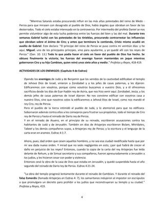 4
“Mientras Satanás estaba procurando influir en las más altas potestades del reino de Medo -
Persia para que mirasen con desagrado al pueblo de Dios, había ángeles que obraban en favor de los
desterrados. Todo el cielo estaba interesado en la controversia. Por intermedio del profeta Daniel se nos
permite vislumbrar algo de esta lucha poderosa entre las fuerzas del bien y las del mal. Durante tres
semanas Gabriel luchó con las potestades de las tinieblas, procurando contrarrestar las influencias
que obraban sobre el ánimo de Ciro; y antes que terminara la contienda, Cristo mismo acudió en
auxilio de Gabriel. Este declara: "El príncipe del reino de Persia se puso contra mí veintiún días: y he
aquí, Miguel, uno de los principales príncipes, vino para ayudarme, y yo quedé allí con los reyes de
Persia." (Dan. 10: 13.) Todo lo que podía hacer el cielo en favor del pueblo de Dios fue hecho. Se
obtuvo finalmente la victoria; las fuerzas del enemigo fueron mantenidas en jaque mientras
gobernaron Ciro y su hijo Cambises, quien reinó unos siete años y medio.” Profetas y Reyes, 418-419.
ACTIVIDADES DE LOS ENEMIGOS: (Capítulo 4 de Esdras)
Oyendo los enemigos de Judá y de Benjamín que los venidos de la cautividad edificaban el templo
de Jehová Dios de Israel, vinieron a Zorobabel y a los jefes de casas paternas, y les dijeron:
Edificaremos con vosotros, porque como vosotros buscamos a vuestro Dios, y a él ofrecemos
sacrificios desde los días de Esar-hadón rey de Asiria, que nos hizo venir aquí. Zorobabel, Jesúa, y los
demás jefes de casas paternas de Israel dijeron: No nos conviene edificar con vosotros casa a
nuestro Dios, sino que nosotros solos la edificaremos a Jehová Dios de Israel, como nos mandó el
rey Ciro, rey de Persia.
Pero el pueblo de la tierra intimidó al pueblo de Judá, y lo atemorizó para que no edificara.
Sobornaron además contra ellos a los consejeros para frustrar sus propósitos, todo el tiempo de Ciro
rey de Persia y hasta el reinado de Darío rey de Persia.
Y en el reinado de Asuero, en el principio de su reinado, escribieron acusaciones contra los
habitantes de Judá y de Jerusalén. También en días de Artajerjes escribieron Bislam, Mitrídates,
Tabeel y los demás compañeros suyos, a Artajerjes rey de Persia; y la escritura y el lenguaje de la
carta eran en arameo. Esdras 4:1-7.
Ahora, pues, dad orden que cesen aquellos hombres, y no sea esa ciudad reedificada hasta que por
mí sea dada nueva orden. Y mirad que no seáis negligentes en esto; ¿por qué habrá de crecer el
daño en perjuicio de los reyes? Entonces, cuando la copia de la carta del rey Artajerjes fue leída
delante de Rehum, y de Simsai secretario y sus compañeros, fueron apresuradamente a Jerusalén a
los judíos, y les hicieron cesar con poder y violencia.
Entonces cesó la obra de la casa de Dios que estaba en Jerusalén, y quedó suspendida hasta el año
segundo del reinado de Darío rey de Persia. Esdras 4:21-24.
“La obra del templo progresó lentamente durante el reinado de Cambises. Y durante el reinado del
falso Esmerdis (llamado Artajerjes en Esdras 4: 7), los samaritanos indujeron al impostor sin escrúpulos
a que promulgara un decreto para prohibir a los judíos que reconstruyeran su templo y su ciudad.”
Profetas y Reyes, 419.
 