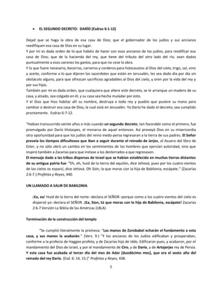 5
 EL SEGUNDO DECRETO: DARÍO (Esdras 6:1-12)
Dejad que se haga la obra de esa casa de Dios; que el gobernador de los judíos y sus ancianos
reedifiquen esa casa de Dios en su lugar.
Y por mí es dada orden de lo que habéis de hacer con esos ancianos de los judíos, para reedificar esa
casa de Dios; que de la hacienda del rey, que tiene del tributo del otro lado del río, sean dados
puntualmente a esos varones los gastos, para que no cese la obra.
Y lo que fuere necesario, becerros, carneros y corderos para holocaustos al Dios del cielo, trigo, sal, vino
y aceite, conforme a lo que dijeren los sacerdotes que están en Jerusalén, les sea dado día por día sin
obstáculo alguno, para que ofrezcan sacrificios agradables al Dios del cielo, y oren por la vida del rey y
por sus hijos.
También por mí es dada orden, que cualquiera que altere este decreto, se le arranque un madero de su
casa, y alzado, sea colgado en él, y su casa sea hecha muladar por esto.
Y el Dios que hizo habitar allí su nombre, destruya a todo rey y pueblo que pusiere su mano para
cambiar o destruir esa casa de Dios, la cual está en Jerusalén. Yo Darío he dado el decreto; sea cumplido
prontamente. Esdras 6:7-12.
“Habían transcurrido veinte años o más cuando un segundo decreto, tan favorable como el primero, fue
promulgado por Darío Histaspes, el monarca de aquel entonces. Así proveyó Dios en su misericordia
otra oportunidad para que los judíos del reino medo-persa regresaran a la tierra de sus padres. El Señor
preveía los tiempos dificultosos que iban a seguir durante el reinado de Jerjes, el Asuero del libro de
Ester, y no sólo obró un cambio en los sentimientos de los hombres que ejercían autoridad, sino que
inspiró también a Zacarías para que instase a los desterrados a que regresasen.
El mensaje dado a las tribus dispersas de Israel que se habían establecido en muchas tierras distantes
de su antigua patria fue: "Eh, eh, huid de la tierra del aquilón, dice Jehová, pues por los cuatro vientos
de los cielos os esparcí, dice Jehová. Oh Sión, la que moras con la hija de Babilonia, escápate.” (Zacarías
2:6-7.) Profetas y Reyes, 440.
UN LLAMADO A SALIR DE BABILONIA
¡Ea, ea! Huid de la tierra del norte--declara el SEÑOR--porque como a los cuatro vientos del cielo os
dispersé yo--declara el SEÑOR. ¡Ea, Sion, tú que moras con la hija de Babilonia, escápate! Zacarías
2:6-7 Versión La Biblia de las Américas (LBLA)
Terminación de la construcción del templo
“Se cumplió literalmente la promesa: "Las manos de Zorobabel echarán el fundamento a esta
casa, y sus manos la acabarán." (Vers. 9.) "Y los ancianos de los Judíos edificaban y prosperaban,
conforme a la profecía de Haggeo profeta, y de Zacarías hijo de Iddo. Edificaron pues, y acabaron, por el
mandamiento del Dios de Israel, y por el mandamiento de Ciro, y de Darío, y de Artajerjes rey de Persia.
Y esta casa fue acabada al tercer día del mes de Adar [duodécimo mes], que era el sexto año del
reinado del rey Darío. (Esd. 6: 14, 15.)” Profetas y Reyes, 438.
 