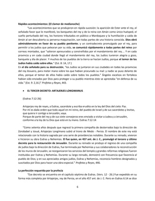 6
Rápidos acontecimientos: (El clamor de medianoche)
“Los acontecimientos que se produjeron en rápida sucesión: la aparición de Ester ante el rey, el
señalado favor que le manifestó, los banquetes del rey y de la reina con Amán como único huésped, el
sueño perturbado del rey, los honores tributados en público a Mardoqueo y la humillación y caída de
Amán al ser descubierta su perversa maquinación, son todas partes de una historia conocida. Dios obró
admirablemente en favor de su pueblo penitente; y un contradecreto promulgado por el rey, para
permitir a los judíos que pelearan por su vida, se comunicó rápidamente a todas partes del reino por
correos montados, que "salieron apresurados y constreñidos por el mandamiento del rey.... Y en cada
provincia y en cada ciudad donde llegó el mandamiento del rey, los Judíos tuvieron alegría y gozo,
banquete y día de placer. Y muchos de los pueblos de la tierra se hacían Judíos, porque el temor de los
Judíos había caído sobre ellos." (Est. 8: 14, 17.)
En el día señalado para su destrucción, "los Judíos se juntaron en sus ciudades en todas las provincias
del rey Assuero, para meter mano sobre los que habían procurado su mal: y nadie se puso delante de
ellos, porque el temor de ellos había caído sobre todos los pueblos." Ángeles excelsos en fortaleza
habían sido enviados por Dios para proteger a su pueblo mientras éste se aprestaba "en defensa de su
vida." (Est. 9: 2,16.)” Profetas y Reyes, 443.
 EL TERCER DECRETO: ARTAJERJES LONGIMANUS
(Esdras 7:12-26)
Artajerjes rey de reyes, a Esdras, sacerdote y escriba erudito en la ley del Dios del cielo: Paz.
Por mí es dada orden que todo aquel en mi reino, del pueblo de Israel y de sus sacerdotes y levitas,
que quiera ir contigo a Jerusalén, vaya.
Porque de parte del rey y de sus siete consejeros eres enviado a visitar a Judea y a Jerusalén,
conforme a la ley de tu Dios que está en tu mano. Esdras 7:12-14
“Como setenta años después que regresó la primera compañía de desterrados bajo la dirección de
Zorobabel y Josué, Artajerjes Longímano subió al trono de Medo - Persia. El nombre de este rey está
relacionado con la historia sagrada por una serie de providencias notables. Durante su reinado, vivieron
e hicieron su obra Esdras y Nehemías. El fue quien, en 457 ant. de J. C., promulgó el tercero y último
decreto para la restauración de Jerusalén. Durante su reinado se produjo el regreso de una compañía
de judíos bajo la dirección de Esdras, fue terminada por Nehemías y sus colaboradores la reconstrucción
de los muros de Jerusalén, se reorganizaron los servicios del templo y grandes reformas religiosas fueron
instituídas por Esdras y Nehemías. Durante su largo reinado, demostró con frecuencia que favorecía al
pueblo de Dios; y en sus apreciados amigos judíos, Esdras y Nehemías, reconocía hombres designados y
suscitados por Dios para hacer una obra especial.” Profetas y Reyes, 446.
La perfección requerida por la profecía
“Ese decreto se encuentra en el capítulo séptimo de Esdras. (Vers. 12 - 26.) Fue expedido en su
forma más completa por Artajerjes, rey de Persia, en el año 457 ant. de J. C. Pero en Esdras 6:14 se dice
 
