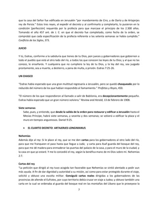 7
que la casa del Señor fue edificada en Jerusalén "por mandamiento de Ciro, y de Darío y de Artajerjes
rey de Persia." Estos tres reyes, al expedir el decreto y al confirmarlo y completarlo, lo pusieron en la
condición [perfección] requerida por la profecía para que marcase el principio de los 2.300 años.
Tomando el año 457 ant. de J. C. en que el decreto fue completado, como fecha de la orden, se
comprobó que cada especificación de la profecía referente a las setenta semanas se había cumplido.”
Conflicto de los Siglos, 373.
JUICIO
Y tú, Esdras, conforme a la sabiduría que tienes de tu Dios, pon jueces y gobernadores que gobiernen a
todo el pueblo que está al otro lado del río, a todos los que conocen las leyes de tu Dios; y al que no las
conoce, le enseñarás. Y cualquiera que no cumpliere la ley de tu Dios, y la ley del rey, sea juzgado
prontamente, sea a muerte, a destierro, a pena de multa, o prisión. Esdras 7:25-26.
UN CHASCO
“Esdras había esperado que una gran multitud regresaría a Jerusalén, pero se quedó chasqueado por lo
reducido del número de los que habían respondido al llamamiento.” Profetas y Reyes, 450.
"El número de los que respondieron al llamado a salir de Babilonia, era decepcionantemente pequeño.
Esdras había esperado que un gran número volviera." Review and Herald, 13 de febrero de 1908.
Siete semanas
Sabe, pues, y entiende, que desde la salida de la orden para restaurar y edificar a Jerusalén hasta el
Mesías Príncipe, habrá siete semanas, y sesenta y dos semanas; se volverá a edificar la plaza y el
muro en tiempos angustiosos. Daniel 9:25.
 EL CUARTO DECRETO: ARTAJERJES LONGIMANUS
Nehemías
Además dije al rey: Si le place al rey, que se me den cartas para los gobernadores al otro lado del río,
para que me franqueen el paso hasta que llegue a Judá; y carta para Asaf guarda del bosque del rey,
para que me dé madera para enmaderar las puertas del palacio de la casa, y para el muro de la ciudad, y
la casa en que yo estaré. Y me lo concedió el rey, según la benéfica mano de mi Dios sobre mí. Nehemías
2:7.
Cartas del rey
“La petición que dirigió al rey tuvo acogida tan favorable que Nehemías se sintió alentado a pedir aun
más ayuda. A fin de dar dignidad y autoridad a su misión, así como para estar protegido durante el viaje,
solicitó y obtuvo una escolta militar. Consiguió cartas reales dirigidas a los gobernadores de las
provincias de allende el Eufrates, por cuyo territorio debía cruzar en viaje a Judea; y obtuvo también una
carta en la cual se ordenaba al guarda del bosque real en las montañas del Líbano que le proveyese la
 