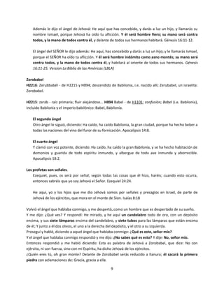 9
Además le dijo el ángel de Jehová: He aquí que has concebido, y darás a luz un hijo, y llamarás su
nombre Ismael, porque Jehová ha oído tu aflicción. Y él será hombre fiero; su mano será contra
todos, y la mano de todos contra él, y delante de todos sus hermanos habitará. Génesis 16:11-12.
El ángel del SEÑOR le dijo además: He aquí, has concebido y darás a luz un hijo; y le llamarás Ismael,
porque el SEÑOR ha oído tu aflicción. Y él será hombre indómito como asno montés; su mano será
contra todos, y la mano de todos contra él, y habitará al oriente de todos sus hermanos. Génesis
16:11-25. Version La Biblia de las Américas (LBLA)
Zorobabel
H2216: Zerubbabél - de H2215 y H894; descendido de Babilonia, i.e. nacido allí; Zerubabel, un israelita:
Zorobabel.
H2215: zaráb - raíz primaria; fluir alejándose... H894 Babel - de H1101; confusión; Babel (i.e. Babilonia),
incluido Babilonia y el imperio babilónico: Babel, Babilonia.
El segundo ángel
Otro ángel le siguió, diciendo: Ha caído, ha caído Babilonia, la gran ciudad, porque ha hecho beber a
todas las naciones del vino del furor de su fornicación. Apocalipsis 14:8.
El cuarto ángel
Y clamó con voz potente, diciendo: Ha caído, ha caído la gran Babilonia, y se ha hecho habitación de
demonios y guarida de todo espíritu inmundo, y albergue de toda ave inmunda y aborrecible.
Apocalipsis 18:2.
Los profetas son señales.
Ezequiel, pues, os será por señal; según todas las cosas que él hizo, haréis; cuando esto ocurra,
entonces sabréis que yo soy Jehová el Señor. Ezequiel 24:24.
He aquí, yo y los hijos que me dio Jehová somos por señales y presagios en Israel, de parte de
Jehová de los ejércitos, que mora en el monte de Sion. Isaías 8:18
Volvió el ángel que hablaba conmigo, y me despertó, como un hombre que es despertado de su sueño.
Y me dijo: ¿Qué ves? Y respondí: He mirado, y he aquí un candelabro todo de oro, con un depósito
encima, y sus siete lámparas encima del candelabro, y siete tubos para las lámparas que están encima
de él; Y junto a él dos olivos, el uno a la derecha del depósito, y el otro a su izquierda.
Proseguí y hablé, diciendo a aquel ángel que hablaba conmigo: ¿Qué es esto, señor mío?
Y el ángel que hablaba conmigo respondió y me dijo: ¿No sabes qué es esto? Y dije: No, señor mío.
Entonces respondió y me habló diciendo: Esta es palabra de Jehová a Zorobabel, que dice: No con
ejército, ni con fuerza, sino con mi Espíritu, ha dicho Jehová de los ejércitos.
¿Quién eres tú, oh gran monte? Delante de Zorobabel serás reducido a llanura; él sacará la primera
piedra con aclamaciones de: Gracia, gracia a ella.
 