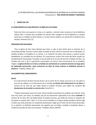 1
EL PATRÓN PROFÉTICO: LOS GRANDES MOVIMIENTOS DE REFORMA EN LA HISTORIA SAGRADA
Presentación 5. TRES DECRETOS (ESDRAS Y NEHEMÍAS)
 TIEMPO DEL FIN
EL CUMPLIMIENTO DE UNA PROFECÍA: 70 AÑOS DE CAUTIVERIO
Toda esta tierra será puesta en ruinas y en espanto; y servirán estas naciones al rey de Babilonia
setenta años. Y cuando sean cumplidos los setenta años, castigaré al rey de Babilonia y a aquella
nación por su maldad, ha dicho Jehová, y a la tierra de los caldeos; y la convertiré en desiertos para
siempre. Jeremías 25:11-12
PRECEDIDO POR OSCURIDAD
“Hoy la iglesia de Dios tiene libertad para llevar a cabo el plan divino para la salvación de la
humanidad perdida. Durante muchos siglos el pueblo de Dios sufrió la restricción de sus libertades. Se
prohibía predicar el Evangelio en su pureza, y se imponían las penas más severas a quienes osaran
desobedecer los mandatos de los hombres. En consecuencia, la gran viña moral del Señor quedó casi
completamente desocupada. El pueblo se veía privado de la luz que dimana de la Palabra de Dios. Las
tinieblas del error y de la superstición amenazaban con borrar todo conocimiento de la verdadera
religión. La iglesia de Dios en la tierra se hallaba tan ciertamente en cautiverio durante ese largo plazo
de implacable persecución, como estuvieron los hijos de Israel cautivos en Babilonia durante el
destierro.” Profetas y Reyes, 527.
UN AUMENTO DEL CONOCIMIENTO
Daniel
En el año primero de Darío hijo de Asuero, de la nación de los medos, que vino a ser rey sobre el
reino de los caldeos, en el año primero de su reinado, yo Daniel miré atentamente en los libros el
número de los años de que habló Jehová al profeta Jeremías, que habían de cumplirse las
desolaciones de Jerusalén en setenta años. Daniel 9:1-2.
“Todavía preocupado acerca de Israel, Daniel estudió nuevamente las profecías de Jeremías. Estas
eran muy claras, tan claras, en realidad, que por los testimonios registrados en los libros entendió ‘el
número de los años, del cual habló Jehová al profeta Jeremías, que había de concluir la asolación de
Jerusalem en setenta años.’ (Dan. 9: 2.) Con una fe fundada en la segura palabra profética, Daniel rogó
al Señor que estas promesas se cumpliesen prestamente. Rogó que el honor de Dios fuese preservado.
En su petición se identificó plenamente con aquellos que no habían cumplido el propósito divino, y
confesó los pecados de ellos como propios.” Profetas y Reyes, 406-407.
 