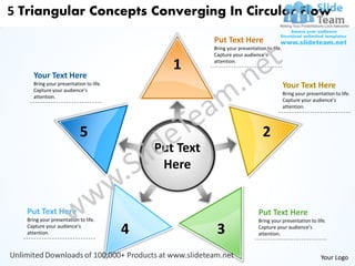 5 Triangular Concepts Converging In Circular Flow
                                                        Put Text Here
                                                        Bring your presentation to life.
                                                        Capture your audience’s

                                                1       attention.

      Your Text Here
      Bring your presentation to life.
      Capture your audience’s
                                                                                           Your Text Here
                                                                                           Bring your presentation to life.
      attention.
                                                                                           Capture your audience’s
                                                                                           attention.




                           5                                                   2
                                             Put Text
                                              Here


   Put Text Here                                                             Put Text Here
   Bring your presentation to life.                                          Bring your presentation to life.
   Capture your audience’s
   attention.                            4               3                   Capture your audience’s
                                                                             attention.



                                                                                                             Your Logo
 