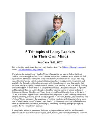 5 Triumphs of Lousy Leaders
(In Their Own Mind)
Rex Gatto Ph.D., BCC
This is the third article in a trilogy on Lousy Leaders: first, The 7 Habits of Lousy Leaders and
second, The 5 Secrets of Lousy Leaders.
Why choose the topic of Lousy Leaders? Most of us say that we want to follow the Great
Leaders, that we struggle to find Great Leaders with character, who care about people and their
organizations. However, we say that those who are most prominent are the leaders who only
support themselves and want to satiate hidden desires of power, acquisition, recognition, and
accolades for themselves. One of the problems with Lousy Leaders is how they acquire their
positions! Maybe accepting Lousy Leaders is part of a new standard in our new society. Society
appears to support or create a level of leadership acceptance. Chosen leaders seem to replicate
and be predicated on our society. Based on this idea, we are a society in turmoil and one of
divisiveness. Do you think Lincoln, Teddy Roosevelt or Churchill would thrive in this society?
Do we, in actuality, support Great Leadership whose proponents exhibit visionary competence,
integrity, morality, inclusive growth and development of followers, fairness, and humanistic care
of others? Or, do we support the acceptance of political pandering and the desire to have some
kind of tribal loyalty, even if it is to a Lousy Leader? In this age of emotional isolation brought
about by over-reliance on devices, belonging to something, anything, gives people a group
identity, the “us versus them” ideology.
A lousy leader will seize upon those divisions, urging members on with lies and falsehoods.
These leaders are a distraction to the logical, calm, humane, and visionary leaders and followers.
 