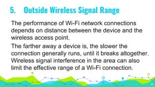 5. Outside Wireless Signal Range
The performance of Wi-Fi network connections
depends on distance between the device and the
wireless access point.
The farther away a device is, the slower the
connection generally runs, until it breaks altogether.
Wireless signal interference in the area can also
limit the effective range of a Wi-Fi connection.
10
 