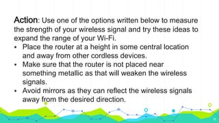 Action: Use one of the options written below to measure
the strength of your wireless signal and try these ideas to
expand the range of your Wi-Fi.
 Place the router at a height in some central location
and away from other cordless devices.
 Make sure that the router is not placed near
something metallic as that will weaken the wireless
signals.
 Avoid mirrors as they can reflect the wireless signals
away from the desired direction.
11
 