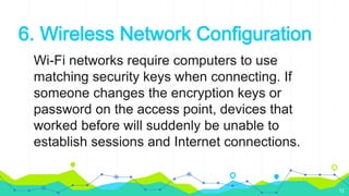 6. Wireless Network Configuration
Wi-Fi networks require computers to use
matching security keys when connecting. If
someone changes the encryption keys or
password on the access point, devices that
worked before will suddenly be unable to
establish sessions and Internet connections.
12
 