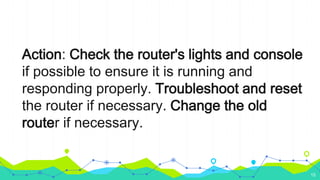 Action: Check the router's lights and console
if possible to ensure it is running and
responding properly. Troubleshoot and reset
the router if necessary. Change the old
router if necessary.
15
 