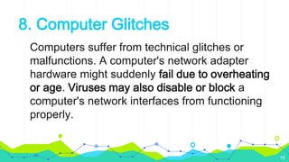 8. Computer Glitches
Computers suffer from technical glitches or
malfunctions. A computer's network adapter
hardware might suddenly fail due to overheating
or age. Viruses may also disable or block a
computer's network interfaces from functioning
properly.
16
 