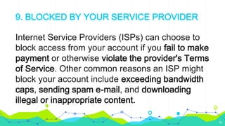 9. BLOCKED BY YOUR SERVICE PROVIDER
Internet Service Providers (ISPs) can choose to
block access from your account if you fail to make
payment or otherwise violate the provider's Terms
of Service. Other common reasons an ISP might
block your account include exceeding bandwidth
caps, sending spam e-mail, and downloading
illegal or inappropriate content.
18
 