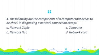 “
4. The following are the components of a computer that needs to
be check in diagnosing a network connection except:
a. Network Cable c. Computer
b. Network Hub d. Network card
27
 