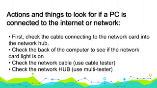 Actions and things to look for if a PC is
connected to the internet or network:
• First, check the cable connecting to the network card into
the network hub.
• Check the back of the computer to see if the network
card light is on
• Check the network cable (use cable tester)
• Check the network HUB (use multi-tester)
 
