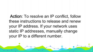 Action: To resolve an IP conflict, follow
these instructions to release and renew
your IP address. If your network uses
static IP addresses, manually change
your IP to a different number.
7
 