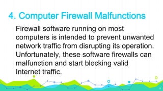 4. Computer Firewall Malfunctions
Firewall software running on most
computers is intended to prevent unwanted
network traffic from disrupting its operation.
Unfortunately, these software firewalls can
malfunction and start blocking valid
Internet traffic.
8
 