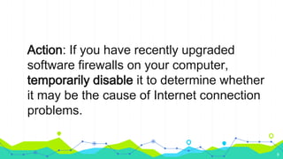 Action: If you have recently upgraded
software firewalls on your computer,
temporarily disable it to determine whether
it may be the cause of Internet connection
problems.
9
 