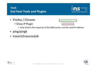 Tools	
  
End	
  Host	
  Tools	
  and	
  Plugins	
  

•  Firefox	
  /	
  Chrome	
  
    ð Show	
  IP	
  Plugin	
  
            •  only	
  show’s	
  the	
  response	
  of	
  the	
  DNS	
  server,	
  not	
  the	
  used	
  IP	
  address	
  
•  ping/ping6	
  
•  tracert/traceroute6	
  




                                    Troubleshooting IPv6 – Swiss IPv6 Day Zürich – 08. Juni 2011
 