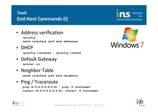 Tools	
  
End	
  Host	
  Commands	
  (I)	
  

•  Address	
  veriﬁcaNon	
  
    ipconfig
    netsh interface ipv6 show addresses

•  DHCP	
  
    ipconfig /release6 ; ipconfig /renew6

•  Default	
  Gateway	
  
    netstat –nr

•  Neighbor	
  Table	
  
    netsh interface ipv6 show neighbors

•  Ping	
  /	
  Traceroute	
  
    ping <X:X:X:X:X:X:X:X> ; ping -6 <hostname>
    tracert <X:X:X:X:X:X:X:X>; tracert -6 <hostname>




                         Troubleshooting IPv6 – Swiss IPv6 Day Zürich – 08. Juni 2011
 