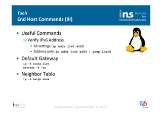 Tools	
  
End	
  Host	
  Commands	
  (III)	
  

•  Useful	
  Commands	
  
    ð Verify	
  IPv6	
  Address	
  
            •  All	
  sedngs:	
  ip addr list eth0	
  
            •  Address	
  only:	
  ip addr list eth0 | grep inet6	
  
•  Default	
  Gateway	
  
    ip –6 route list
    netstat -6 -rn

•  Neighbor	
  Table	
  
    ip -6 neigh show




                            Troubleshooting IPv6 – Swiss IPv6 Day Zürich – 08. Juni 2011
 