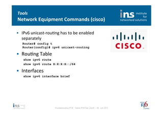 Tools	
  
Network	
  Equipment	
  Commands	
  (cisco)	
  

•  IPv6	
  unicast-­‐rouNng	
  has	
  to	
  be	
  enabled	
  
   separately	
  
    Router# config t
    Router(config)# ipv6 unicast-routing

•  RouNng	
  Table	
  
     show ipv6 route
     show ipv6 route X:X:X:X::/64

•  Interfaces	
  
     show ipv6 interface brief




                             Troubleshooting IPv6 – Swiss IPv6 Day Zürich – 08. Juni 2011
 