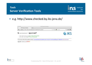 Tools	
  
Server	
  Veriﬁca*on	
  Tools	
  

•  e.g.	
  hfp://www.checked.by.iks-­‐jena.de/	
  




                     Troubleshooting IPv6 – Swiss IPv6 Day Zürich – 08. Juni 2011
 