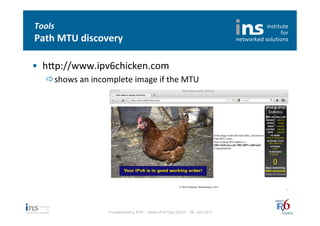 Tools	
  
Path	
  MTU	
  discovery	
  

•  hfp://www.ipv6chicken.com	
  
    ð shows	
  an	
  incomplete	
  image	
  if	
  the	
  MTU	
  	
  




                             Troubleshooting IPv6 – Swiss IPv6 Day Zürich – 08. Juni 2011
 