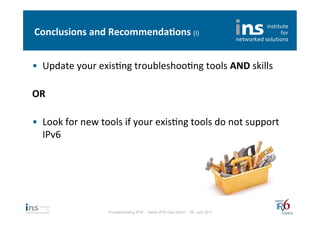 Conclusions	
  and	
  Recommenda*ons	
  (I)	
  


•  Update	
  your	
  exisNng	
  troubleshooNng	
  tools	
  AND	
  skills	
  
     	
  
OR	
  
	
  
•  Look	
  for	
  new	
  tools	
  if	
  your	
  exisNng	
  tools	
  do	
  not	
  support	
  
     IPv6	
  




                           Troubleshooting IPv6 – Swiss IPv6 Day Zürich – 08. Juni 2011
 