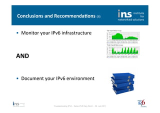 Conclusions	
  and	
  Recommenda*ons	
  (II)	
  


•  Monitor	
  your	
  IPv6	
  infrastructure	
  
   	
  


AND	
  
	
  
	
  
•  Document	
  your	
  IPv6	
  environment	
  




                       Troubleshooting IPv6 – Swiss IPv6 Day Zürich – 08. Juni 2011
 