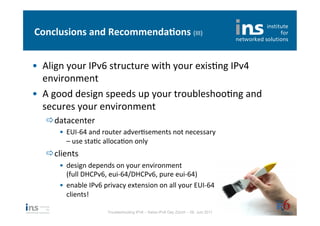 Conclusions	
  and	
  Recommenda*ons	
  (III)	
  


•  Align	
  your	
  IPv6	
  structure	
  with	
  your	
  exisNng	
  IPv4	
  
   environment	
  
•  A	
  good	
  design	
  speeds	
  up	
  your	
  troubleshooNng	
  and	
  
   secures	
  your	
  environment	
  
    ð datacenter	
  
         •  EUI-­‐64	
  and	
  router	
  adverNsements	
  not	
  necessary	
  
            –	
  use	
  staNc	
  allocaNon	
  only	
  
    ð clients	
  
         •  design	
  depends	
  on	
  your	
  environment	
  
            (full	
  DHCPv6,	
  eui-­‐64/DHCPv6,	
  pure	
  eui-­‐64)	
  
         •  enable	
  IPv6	
  privacy	
  extension	
  on	
  all	
  your	
  EUI-­‐64	
  
            clients!	
  

                                Troubleshooting IPv6 – Swiss IPv6 Day Zürich – 08. Juni 2011
 
