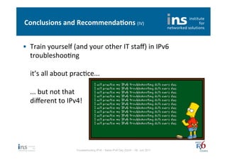 Conclusions	
  and	
  Recommenda*ons	
  (IV)	
  


•  Train	
  yourself	
  (and	
  your	
  other	
  IT	
  staﬀ)	
  in	
  IPv6	
  
   troubleshooNng	
  
   	
  
   it’s	
  all	
  about	
  pracNce...	
  
   	
  
   ...	
  but	
  not	
  that	
  
   diﬀerent	
  to	
  IPv4!	
  




                            Troubleshooting IPv6 – Swiss IPv6 Day Zürich – 08. Juni 2011
 