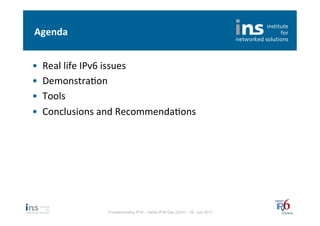 Agenda	
  


•    Real	
  life	
  IPv6	
  issues	
  
•    DemonstraNon	
  
•    Tools	
  
•    Conclusions	
  and	
  RecommendaNons	
  




                     Troubleshooting IPv6 – Swiss IPv6 Day Zürich – 08. Juni 2011
 