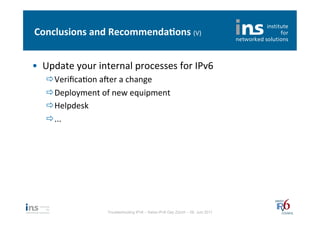 Conclusions	
  and	
  Recommenda*ons	
  (V)	
  


•  Update	
  your	
  internal	
  processes	
  for	
  IPv6	
  
    ð VeriﬁcaNon	
  aler	
  a	
  change	
  
    ð Deployment	
  of	
  new	
  equipment	
  
    ð Helpdesk	
  
    ð ...	
  




                         Troubleshooting IPv6 – Swiss IPv6 Day Zürich – 08. Juni 2011
 