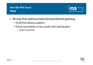 Real	
  life	
  IPv6	
  issues	
  
Host	
  

•  Wrong	
  IPv6	
  address/subnetmask/default	
  gateway	
  
     ð IPv4/IPv6	
  fallback	
  problem	
  
     ð Check	
  reachability	
  of	
  your	
  preﬁx	
  with	
  looking	
  glass	
  
           •  ping	
  /	
  traceroute	
  




                                  Troubleshooting IPv6 – Swiss IPv6 Day Zürich – 08. Juni 2011
 