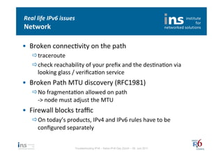 Real	
  life	
  IPv6	
  issues	
  
Network	
  

•  Broken	
  connecNvity	
  on	
  the	
  path	
  
     ð traceroute	
  
     ð check	
  reachability	
  of	
  your	
  preﬁx	
  and	
  the	
  desNnaNon	
  via	
  
        looking	
  glass	
  /	
  veriﬁcaNon	
  service	
  
•  Broken	
  Path	
  MTU	
  discovery	
  (RFC1981)	
  
     ð No	
  fragmentaNon	
  allowed	
  on	
  path	
  
        -­‐>	
  node	
  must	
  adjust	
  the	
  MTU	
  
•  Firewall	
  blocks	
  traﬃc	
  
     ð On	
  today’s	
  products,	
  IPv4	
  and	
  IPv6	
  rules	
  have	
  to	
  be	
  
        conﬁgured	
  separately	
  


                                Troubleshooting IPv6 – Swiss IPv6 Day Zürich – 08. Juni 2011
 