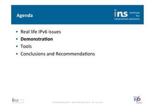 Agenda	
  


•    Real	
  life	
  IPv6	
  issues	
  
•    Demonstra*on	
  
•    Tools	
  
•    Conclusions	
  and	
  RecommendaNons	
  




                     Troubleshooting IPv6 – Swiss IPv6 Day Zürich – 08. Juni 2011
 